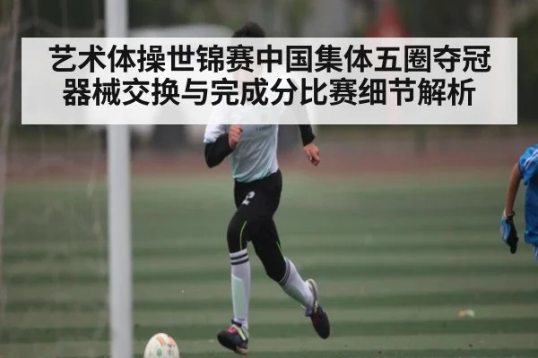 艺术体操世锦赛中国集体五圈夺冠 器械交换与完成分比赛细节解析